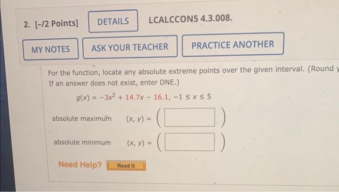 For the function, locate any absolute extreme points over the given interval. (Round If an answer does not exist, enter DNE.)