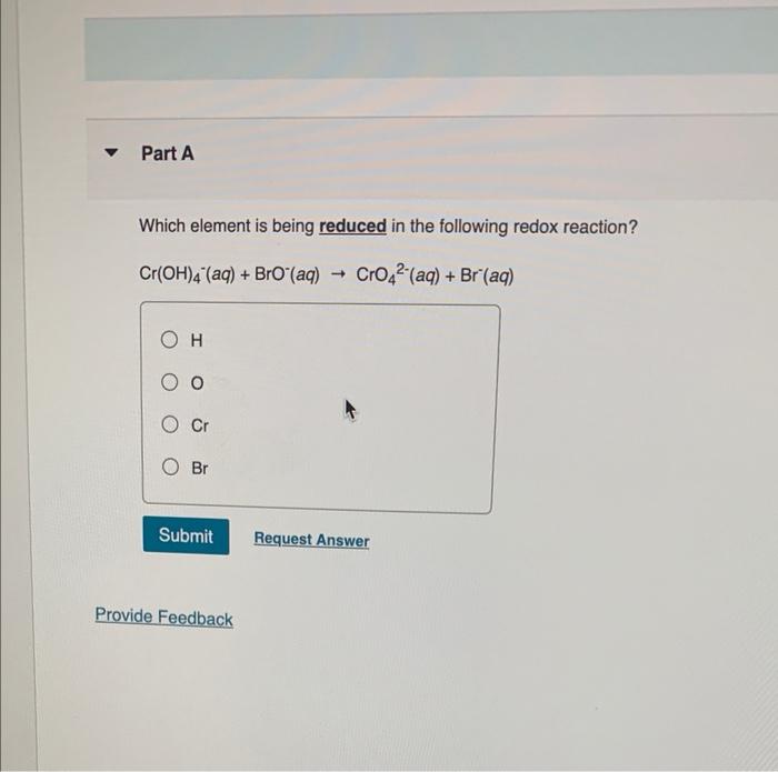 ?
Part A
Which element is being reduced in the following redox reaction?
Cr(OH)4 (aq) + BrO (aq)
CrO4² (aq) + Br (aq)
O
Cr
O 