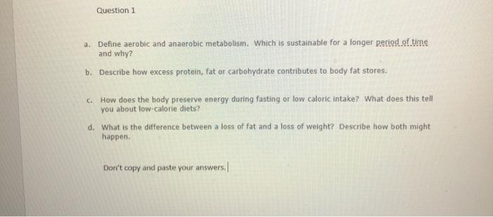 Question 1 a. Define aerobic and anaerobic metabolism. Which is sustainable for a longer period of time and why? b. Describe