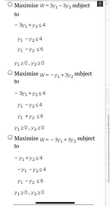 Maximize \( W=3 y_{1}-3 y_{2} \) subject
to
\( -3 y_{1}+y_{2} \leq 4 \)
\( y_{1}-y_{2} \leq 4 \)
\( y_{1}-y_{2} \leq 6 \)
\( 