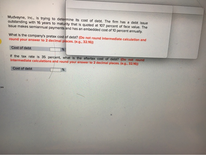 Mudvayne, Inc., is trying to determine its cost of debt. The firm has a debt issue outstanding with 16 years to maturity that