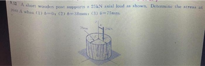 9.12 A short wooden post supports a \( 25 \mathrm{kN} \) axial load as shown. Determine the stress at Wint A when (1) \( b=0 