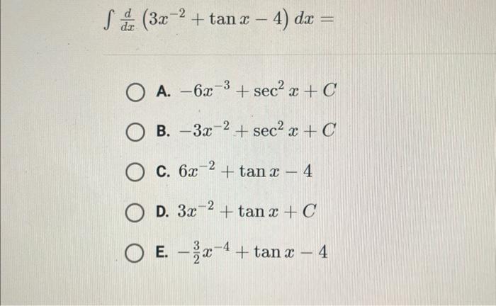 \[ \int \frac{d}{d x}\left(3 x^{-2}+\tan x-4\right) d x= \] A. \( -6 x^{-3}+\sec ^{2} x+C \) B. \( -3 x^{-2}+\sec ^{2} x+C \)