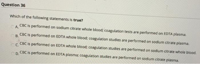 Question 36 Which of the following statements is true? А. CBC is performed on sodium citrate whole blood; coagulation tests a