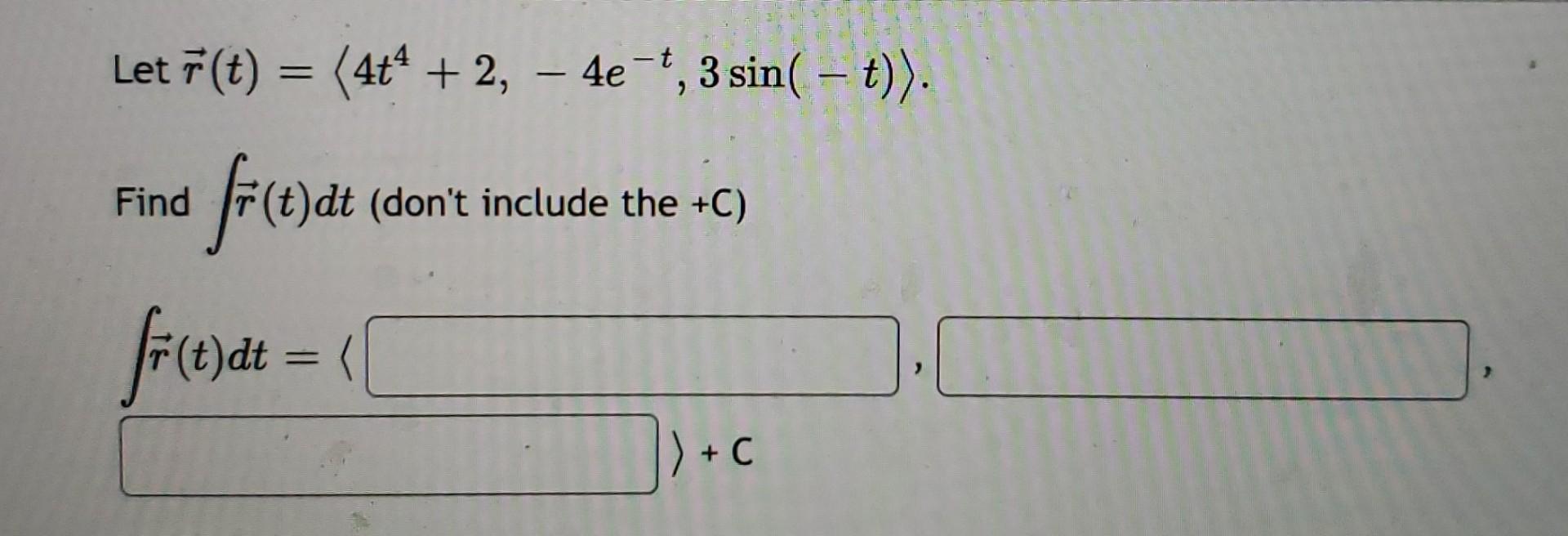 Let \( \vec{r}(t)=\left\langle 4 t^{4}+2,-4 e^{-t}, 3 \sin (-t)\right\rangle \).
Find \( \int \vec{r}(t) d t \) (dont includ