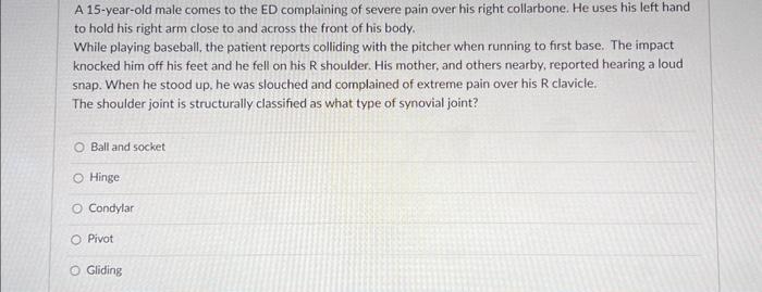 A 15 -year-old male comes to the ED complaining of severe pain over his right collarbone. He uses his left hand to hold his r