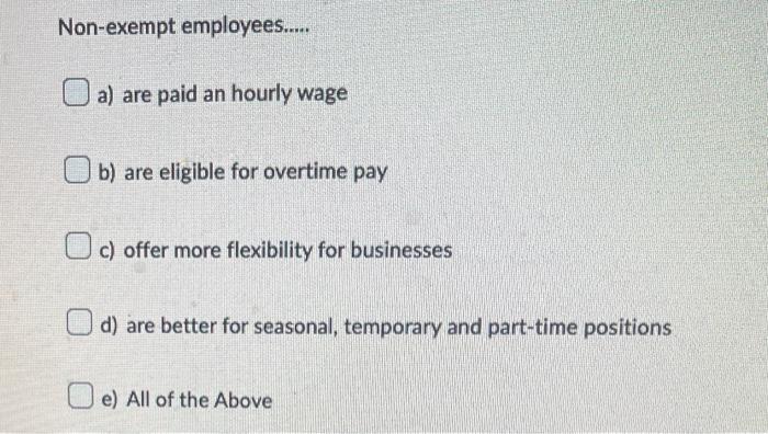 Non-exempt employees.....
a) are paid an hourly wage
b) are eligible for overtime pay
c) offer more flexibility for businesse