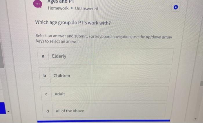 Ages and PT Homework . Unanswered Which age group do PTs work with? Select an answer and submit. For keyboard navigation, us