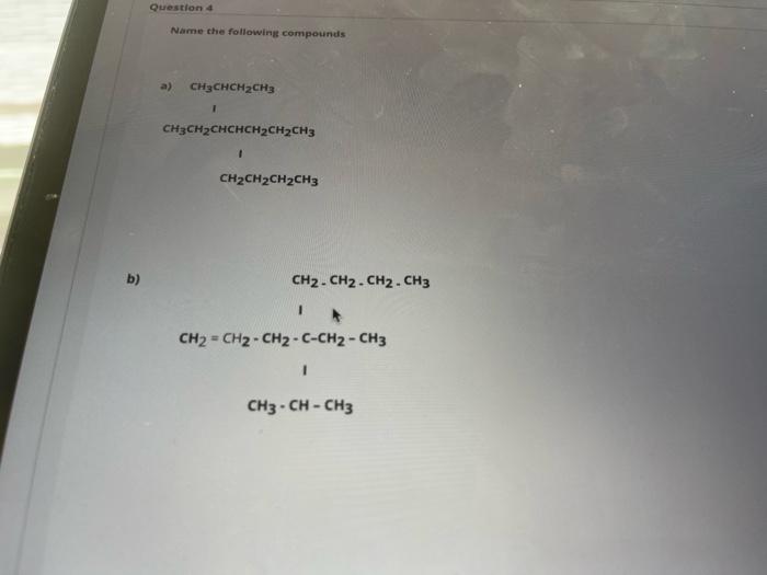 Question 4
Name the following compounds
a) CH3CHCH2CH3
1
CH3CH2CHCHCH2CH2CH3
1
CH2CH2CH2CH3
b)
CH2 - CH2 - CH2 - CH3
CH2 - CH