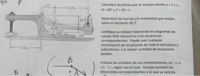 Considere la prensa que se muestra donde \( a=3 \) in, \( \alpha=60^{\circ} \) y \( F=201 \mathrm{~b} \). Determine las fuer