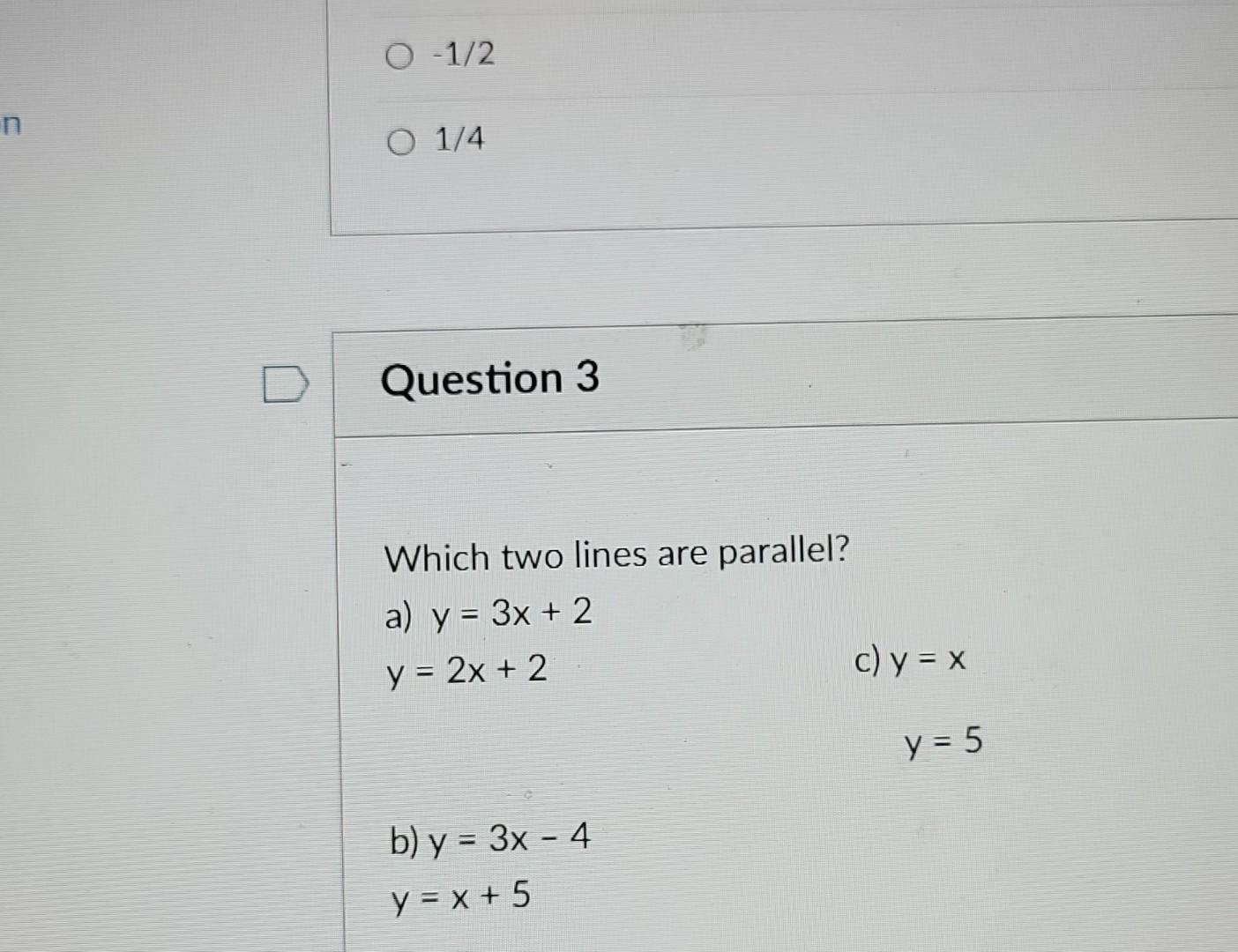 \( -1 / 2 \) \( 1 / 4 \) Question 3 Which two lines are parallel? a) \( y=3 x+2 \) \( y=2 x+2 \) c) \( y=x \) \( y=5 \) b)