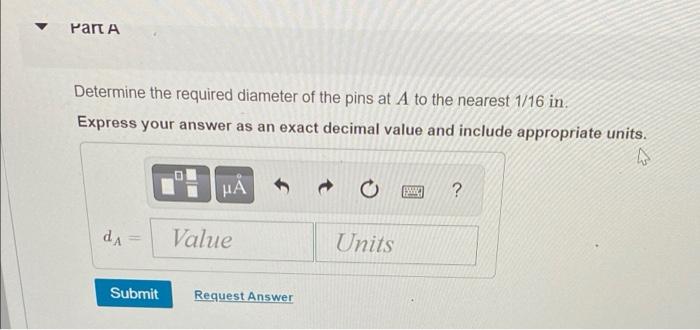 ?
Part A
Determine the required diameter of the pins at A to the nearest 1/16 in.
Express your answer as an exact decimal val