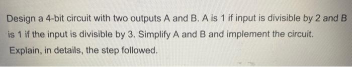 Design a 4-bit circuit with two outputs A and B. A is 1 if input is divisible by 2 and \( B \) is 1 if the input is divisible