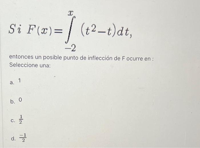 \( S i F(x)=\int_{-2}^{x}\left(t^{2}-t\right) d t \) entonces un posible punto de inflección de F ocurre en : Seleccione una: