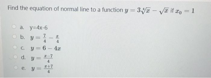 Find the equation of normal line to a function \( y=3 \sqrt[4]{x}-\sqrt{x} \) if \( x_{0}=1 \) a. \( y=4 x-6 \) b. \( y=\frac