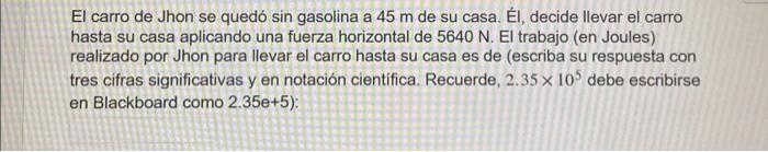 El carro de Jhon se quedó sin gasolina a \( 45 \mathrm{~m} \) de su casa. El, decide llevar el carro hasta su casa aplicando