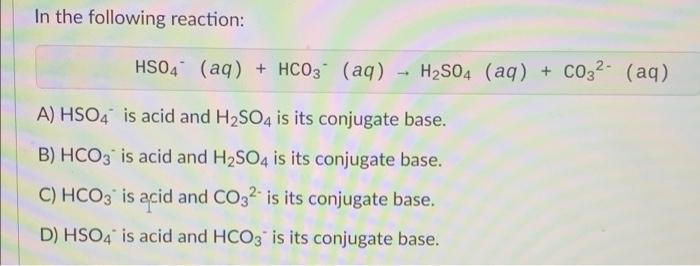 In the following reaction:
HSO4 (aq) + HCO3(aq) - H2SO4 (aq) + CO32- (aq)
A) HSO4 is acid and H2SO4 is its conjugate base.
B)