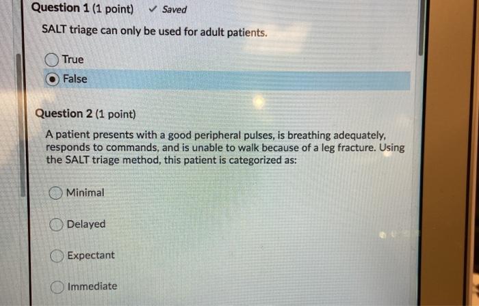 Question 1 (1 point) ✓ Saved SALT triage can only be used for adult patients. True False Question 2 (1 point) A patient prese