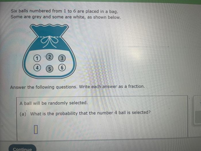 Six balls numbered from 1 to 6 are placed in a bag.
Some are grey and some are white, as shown below.
Answer the following qu