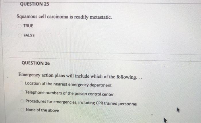 QUESTION 25 Squamous cell carcinoma is readily metastatic. TRUE FALSE QUESTION 26 Emergency action plans will include which o