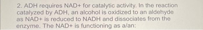 2. ADH requires \( N A D+ \) for catalytic activity. In the reaction catalyzed by ADH, an alcohol is oxidized to an aldehyde 