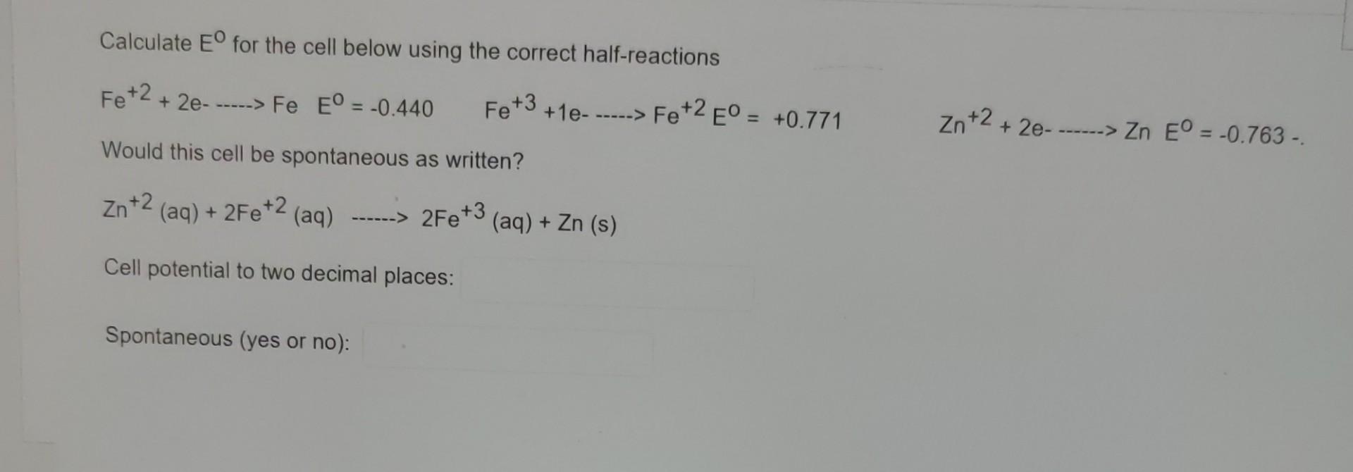 Calculate Eº for the cell below using the correct half-reactions
Fe +2
+ 2e- -----> Fe EO = -0.440
Fe +3
+1e-
Would this cell