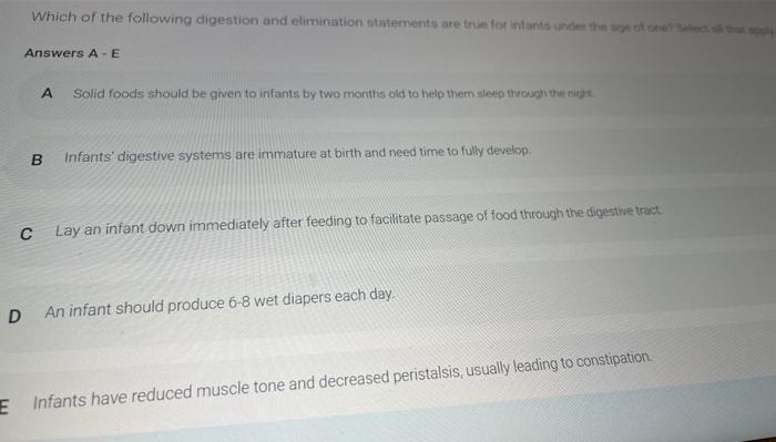 Which of the following digestion and elimination statements are true for infants under the Answers A-E A Solid foods should b