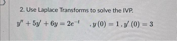 2. Use Laplace Transforms to solve the IVP. \[ y^{\prime \prime}+5 y^{\prime}+6 y=2 e^{-t} \quad, y(0)=1, y^{\prime}(0)=3 \]