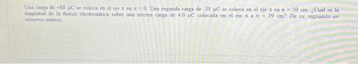 Una carga de \( +88 \mu \mathrm{C} \) se coloca en el eje \( x \) en \( x=0 \). Una segunda carga de \( -38 \mu \mathrm{C} \)