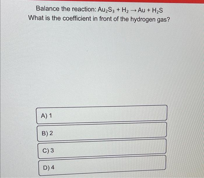 Balance the reaction: Au2S3 + H2 ? Au + H2S
What is the coefficient in front of the hydrogen gas?
A) 1
B) 2
C) 3
D) 4
