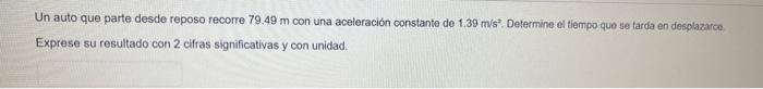 Un auto que parte desde reposo recorre \( 79.49 \mathrm{~m} \) con una aceleración constante de \( 1.39 \mathrm{~m} / \mathrm