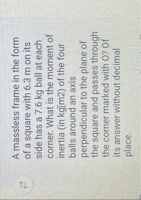 TL A massless frame in the form of a square with 6.3 m on its side has a 7.6 kg ball at each corner. What is the moment of in