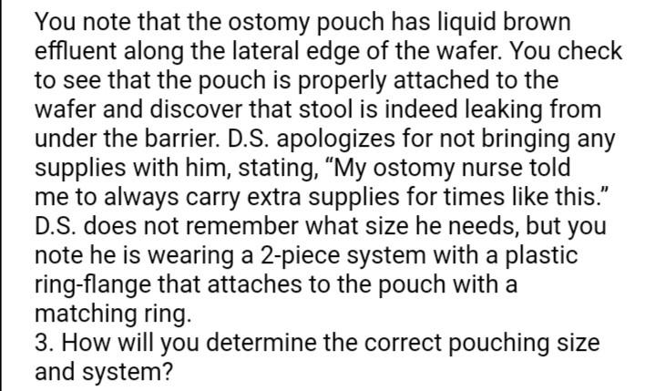 You note that the ostomy pouch has liquid brown effluent along the lateral edge of the wafer. You check to see that the pouch