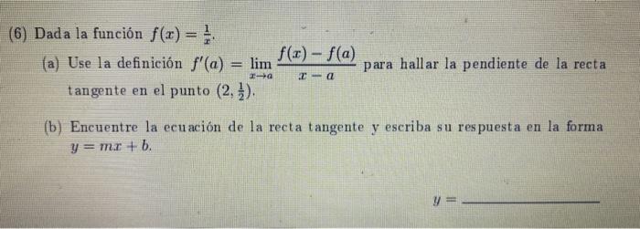 (6) Dada la función f(x) = } f(x) - f(a) (a) Use la definición f(a) = lim para hallar la pendiente de la recta tangente en e