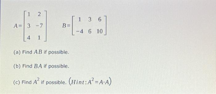 1 2 1 36 A= 3 -7 B-[-488] B= -4 6 10 4 1 (a) Find AB if possible. (b) Find BA if possible. (c) Find A² if possible. (Hint: A²