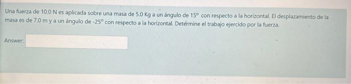 Una fuerza de \( 10.0 \mathrm{~N} \) es aplicada sobre una masa de \( 5.0 \mathrm{Kg} \) a un ángulo de \( 15^{\circ} \) con