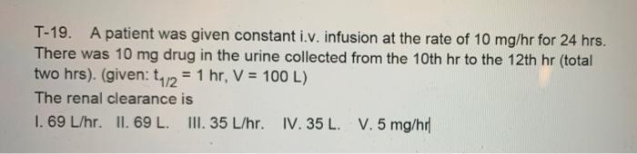 T-19. A patient was given constant i.v. infusion at the rate of 10 mg/hr for 24 hrs. There was 10 mg drug in the urine collec