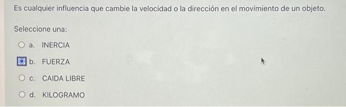 Es cualquier influencia que cambie la velocidad o la dirección en el movimiento de un objeto. Seleccione una: a. INERCIA b.