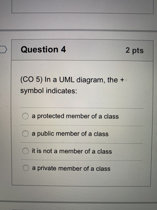 Question 4 2 pts (CO 5) In a UML diagram, the + symbol indicates: O a protected member of a class O a public member of a clas