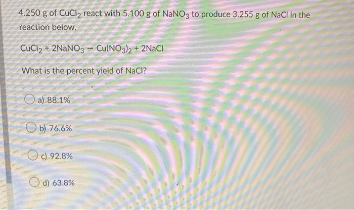 4.250 g of CuCl? react with 5.100 g of NaNO3 to produce 3.255 g of NaCl in the
reaction below.
CuCl2 + 2NaNO3- Cu(NO3)2 + 2Na