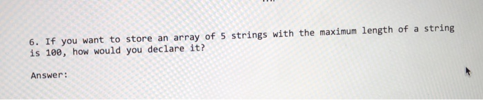 6. If you want to store an array of 5 strings with the maximum length of a string is 100, how would you declare it? Answer:
