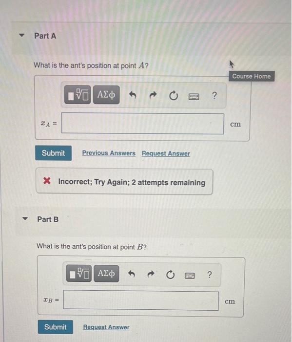 ?
?
Part A
What is the ants position at point A?
V—| ???
?
A =
Submit
Previous Answers Request Answer
X Incorrect; Try Again