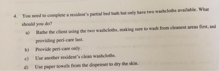 4. You need to complete a residents partial bed bath but only have two washcloths available. What should you do? a) Bathe th