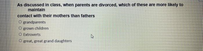 As discussed in class, when parents are divorced, which of these are more likely to
maintain
contact with their mothers than