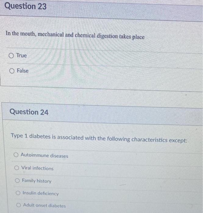 Question 23
In the mouth, mechanical and chemical digestion takes place
True
False
Question 24
Type 1 diabetes is associated 