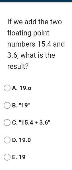 If we add the two floating point numbers 15.4 and 3.6, what is the result? A. 19.0 B. 19 C.15.4 + 3.6 D. 19.0 E. 19