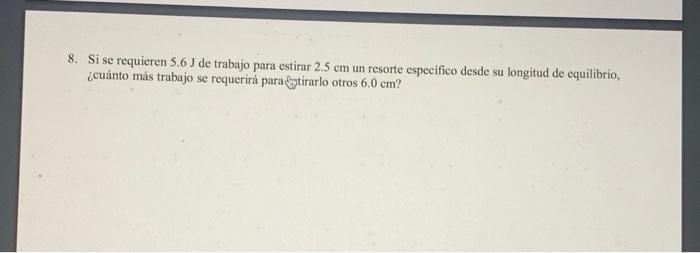 8. Si se requieren \( 5.6 \mathrm{~J} \) de trabajo para estirar \( 2.5 \mathrm{~cm} \) un resorte especifico desde su longit