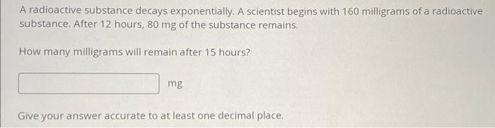 A radioactive substance decays exponentially. A scientist begins with 160 milligrams of a radioactive substance. After 12 hou