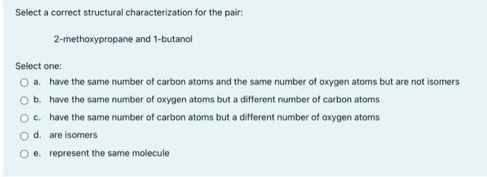 Select a correct structural characterization for the pair:
2-methoxypropane and 1-butanol
Select one:
a. have the same number