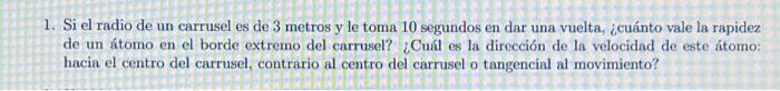 1. Si el radio de un carrusel es de 3 metros y le toma 10 segundos en dar una vuelta, ¿cuánto vale la rapidez de un átomo en